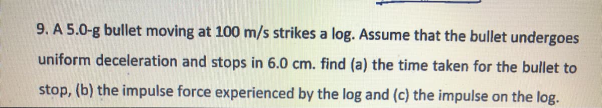 9. A 5.0-g bullet moving at 100 m/s strikes a log. Assume that the bullet undergoes
uniform deceleration and stops in 6.0 cm. find (a) the time taken for the bullet to
stop, (b) the impulse force experienced by the log and (c) the impulse on the log.
