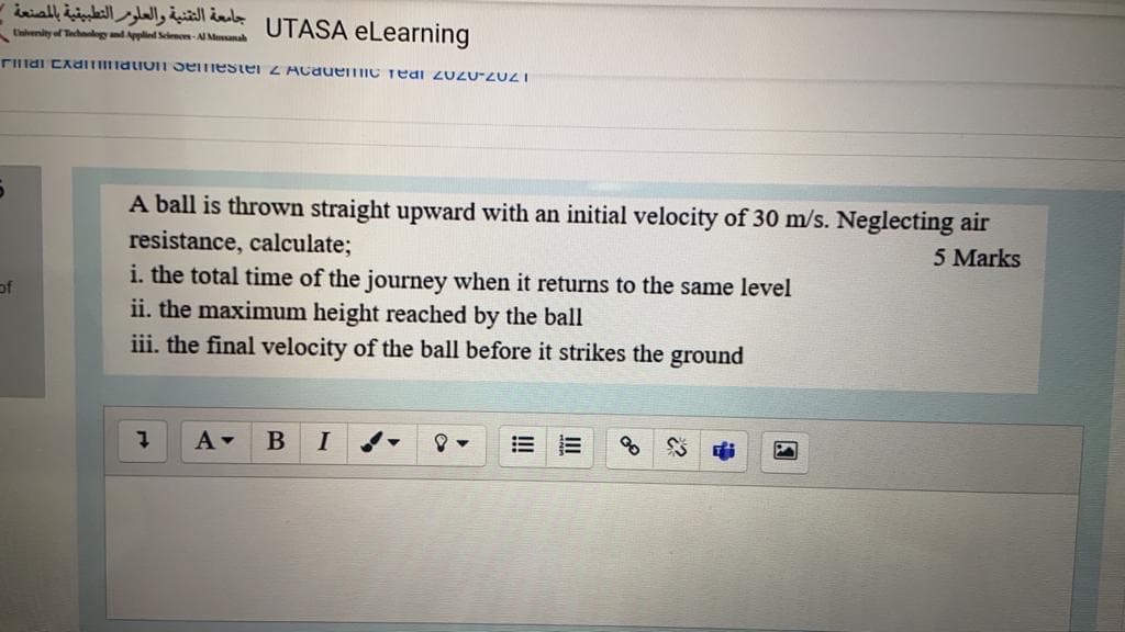 جامعة التقنية والعلور التطبيقية بالمصنعة -
UTASA eLearning
Envenity of Technology and Applied Sclences-Al Muanah
rIlldi CAamnalio1 oemestel Z Acauemic Teai 2UZU-ZUZI
A ball is thrown straight upward with an initial velocity of 30 m/s. Neglecting air
resistance, calculate;
i. the total time of the journey when it returns to the same level
5 Marks
of
ii. the maximum height reached by the ball
iii. the final velocity of the ball before it strikes the ground
A-
I
