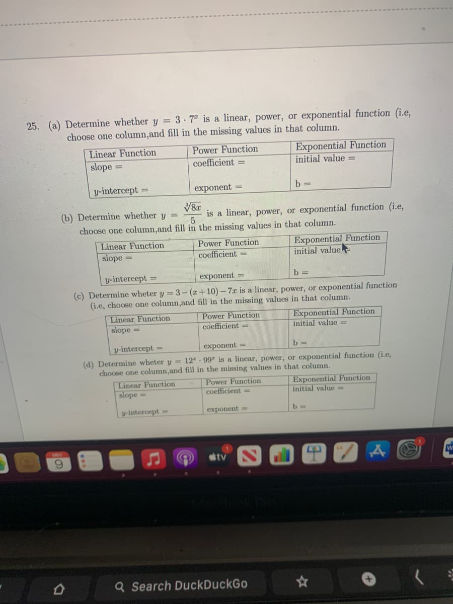 25. (a) Determine whether y = 3. 7* is a linear, power, or exponential function (i.e,
choose one column,and fill in the missing values in that column.
Linear Function
slope =
Power Function
coefficient =
Exponential Function
initial value =
y-intercept =
exponent =
b =
(b) Determine whether y =
is a linear, power, or exponential function (i.e,
choose one column,and fill in the missing values in that column.
Exponential Function
initial value
Linear Function
Power Function
coefficient =
slope =
y-intercept =
exponent =
(c) Determine wheter y = 3- (r+10)-7x is a linear, power, or exponential function
(i.e, choose one column,and fill in the missing values in that column.
Linear Function
slope =
Power Function
coefficient =
Exponential Function
initial value =
y-intercept =
exponent =
b =
(d) Determine wheter y = 12" · 997 is a linear, power, or exponential function (i.e,
choose one column,and fill in the missing values in that column.
Linear Function
slope =
Power Function
coefficient =
Exponential Function
initial value =
| y-intercept =
exponent =
b =
DEC
6.
tv
Q Search DuckDuckGo
