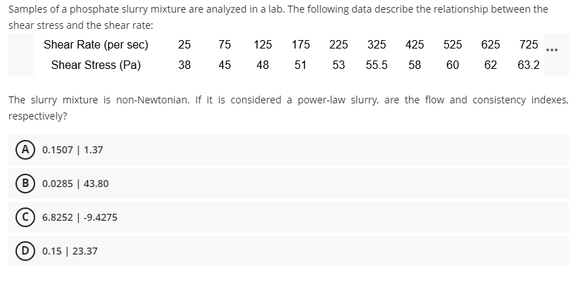 Samples of a phosphate slurry mixture are analyzed in a lab. The following data describe the relationship between the
shear stress and the shear rate:
Shear Rate (per sec)
25
75
125
175
225
325
425
525
625
725
...
Shear Stress (Pa)
38
45
48
51
53
55.5
58
60
62
63.2
The slurry mixture is non-Newtonian. If it is considered a power-law slurry, are the flow and consistency indexes,
respectively?
A 0.1507 | 1.37
B 0.0285 | 43.80
c) 6.8252 | -9.4275
D) 0.15 | 23.37
