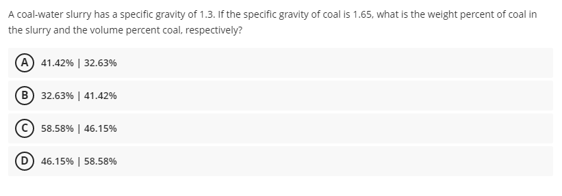 A coal-water slurry has a specific gravity of 1.3. If the specific gravity of coal is 1.65, what is the weight percent of coal in
the slurry and the volume percent coal, respectively?
A 41.42% | 32.63%
B) 32.63% | 41.42%
C) 58.58% | 46.15%
D) 46.15% | 58.58%
