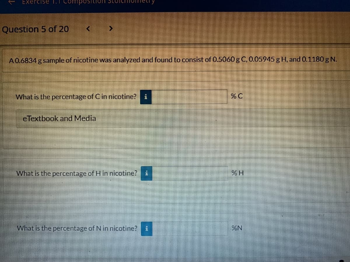 Exercise T.T Compo
Question 5 of 20
A0.6834 g sample of nicotine was analyzed and found to consist of 0.5060 g C, 0.05945 g H, and 0.1180 g N.
What is the percentage of C in nicotine?
eTextbook and Media
What is the percentage of H in nicotine?
What is the percentage of N in nicotine?
%N
