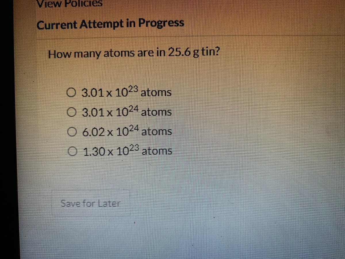 View Policies
Current Attempt in Progress
How many atoms are in 25.6g tin?
O 3.01x 102 atoms
O 3.01x 1024 atoms
O 6.02x 1024 atoms
O 1.30 x 1023 atoms
Save for Later
