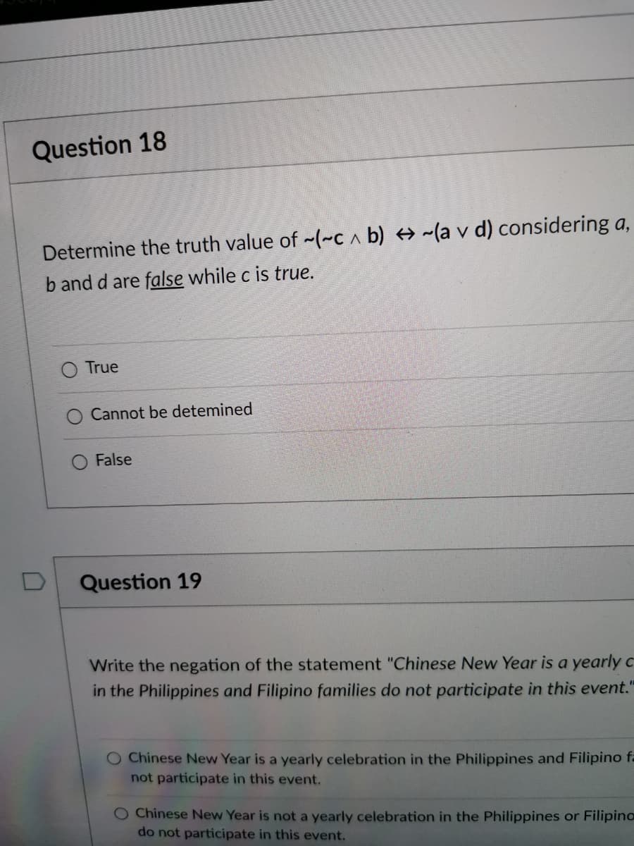 Question 18
Determine the truth value of -(~c a b) + ~(a v d) considering a,
V.
b and d are false while c is true.
True
Cannot be detemined
False
Question 19
Write the negation of the statement "Chinese New Year is a yearly C
in the Philippines and Filipino families do not participate in this event."
O Chinese New Year is a yearly celebration in the Philippines and Filipino fa
not participate in this event.
O Chinese New Year is not a yearly celebration in the Philippines or Filipino
do not participate in this event.
