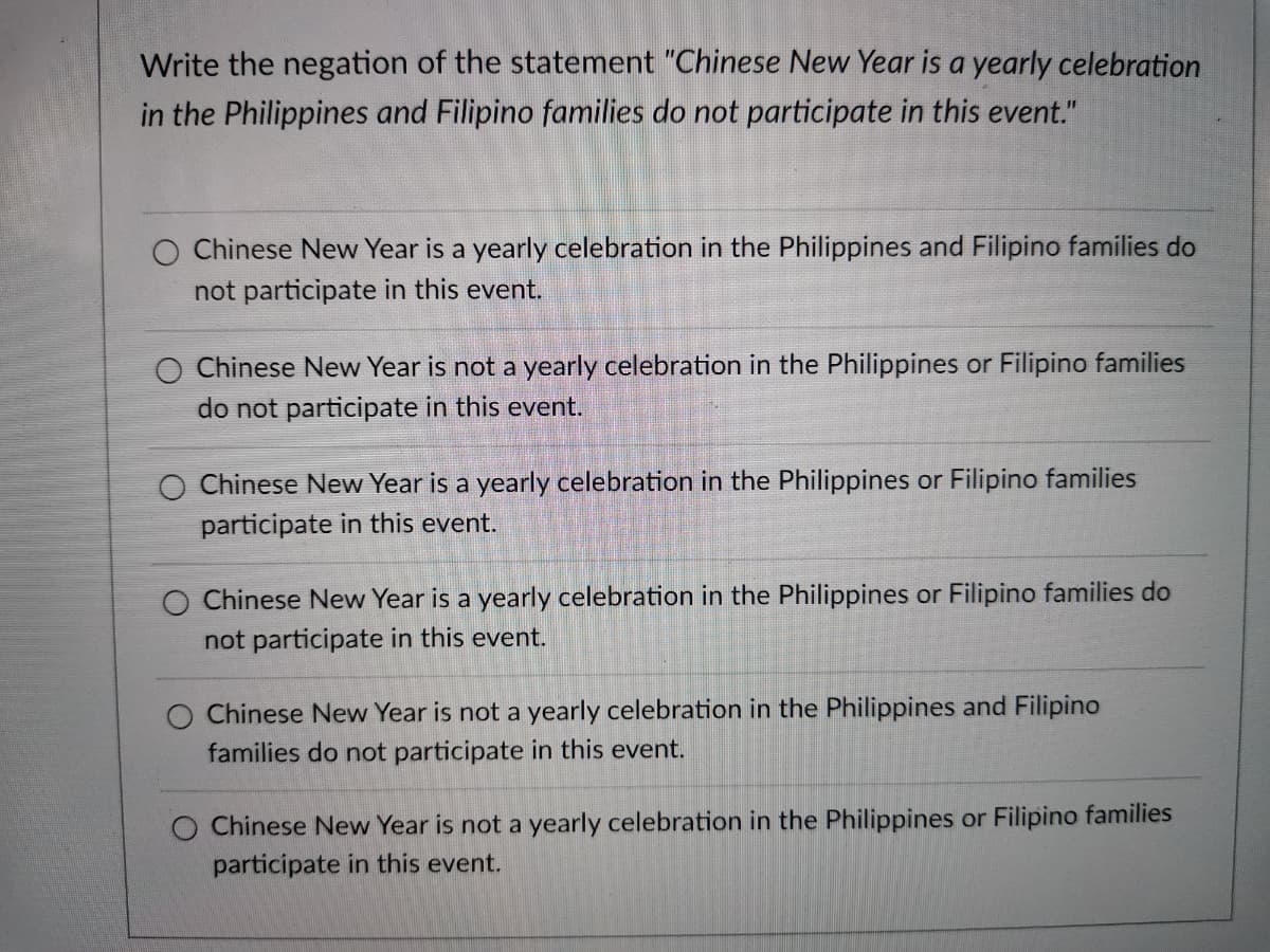 Write the negation of the statement "Chinese New Year is a yearly celebration
in the Philippines and Filipino families do not participate in this event."
O Chinese New Year is a yearly celebration in the Philippines and Filipino families do
not participate in this event.
O Chinese New Year is not a yearly celebration in the Philippines or Filipino families
do not participate in this event.
Chinese New Year is a yearly celebration in the Philippines or Filipino families
participate in this event.
O Chinese New Year is a yearly celebration in the Philippines or Filipino families do
not participate in this event.
Chinese New Year is not a yearly celebration in the Philippines and Filipino
families do not participate in this event.
O Chinese New Year is not a yearly celebration in the Philippines or Filipino families
participate in this event.
