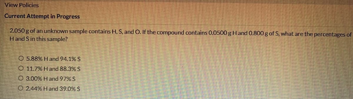 View Policies
Current Attempt in Progress
2.050 g of an unknown sample contains H, S, and O. If the compound contains 0.0500 g Hand 0.800 g of S, what are the percentages of
Hand S in this sample?
O 5.88% Hand 94.1% S
O 11.7% H and 88.3% S
O 3.00% Hand 97% S
O 2.44% H and 39.0% S
