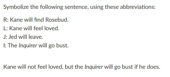 Symbolize the following sentence, using these abbreviations:
R: Kane will find Rosebud.
L: Kane will feel loved.
J: Jed will leave.
I: The Inquirer will go bust.
Kane will not feel loved, but the Inquirer will go bust if he does.
