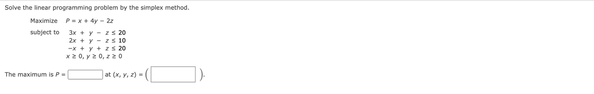 Solve the linear programming problem by the simplex method.
Maximize
P = x + 4y - 2z
subject to
Z≤ 20
3x + y
2x + y
Z≤ 10
-x + y +
z ≤ 20
x ≥ 0, y≥ 0, z ≥ 0
The maximum is P =
-
at (x, y, z) =
(