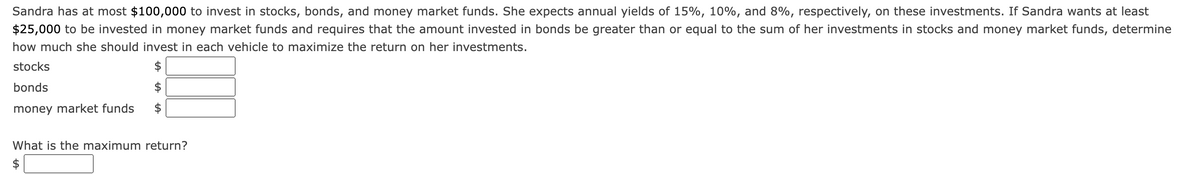 Sandra has at most $100,000 to invest in stocks, bonds, and money market funds. She expects annual yields of 15%, 10%, and 8%, respectively, on these investments. If Sandra wants at least
$25,000 to be invested in money market funds and requires that the amount invested in bonds be greater than or equal to the sum of her investments in stocks and money market funds, determine
how much she should invest in each vehicle to maximize the return on her investments.
stocks
bonds
money market funds
What is the maximum return?