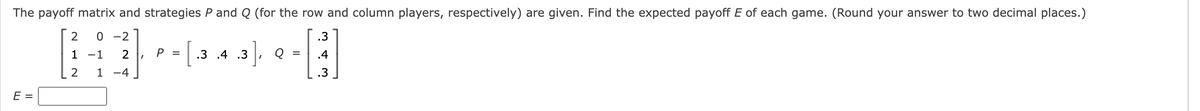 The payoff matrix and strategies P and Q (for the row and column players, respectively) are given. Find the expected payoff E of each game. (Round your answer to two decimal places.)
.3
C
.4
.3
E =
2
1
2
0 -2
-1 2
1 -4
= [.3
P =
.3], Q =
.3 .4 .3
