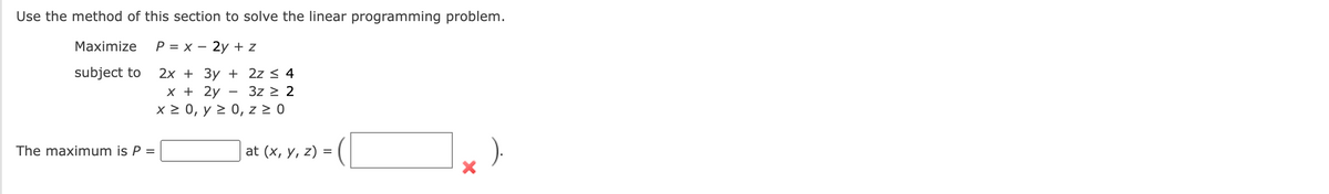 Use the method of this section to solve the linear programming problem.
Maximize P = x - 2y + z
subject to
The maximum is P =
2x +3y + 2z ≤ 4
3z ≥ 2
x + 2y
x ≥ 0, y ≥ 0, z ≥ 0
at (x, y, z) =
).