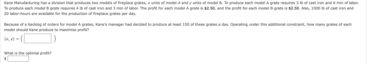 Kane Manufacturing has a division that produces two models of fireplace grates, x units of model A and y units of model B. To produce each model A grate requires 3 lb of cast iron and 6 min of labor.
To produce each model B grate requires 4 lb of cast iron and 3 min of labor. The profit for each model A grate is $2.50, and the profit for each model B grate is $2.50. Also, 1000 lb of cast iron and
20 labor-hours are available for the production of fireplace grates per day.
Because of a backlog of orders for model A grates, Kane's manager had decided to produce at least 150 of these grates a day. Operating under this additional constraint, how many grates of each
model should Kane produce to maximize profit?
(x, y)
=
What is the optimal profit?
$