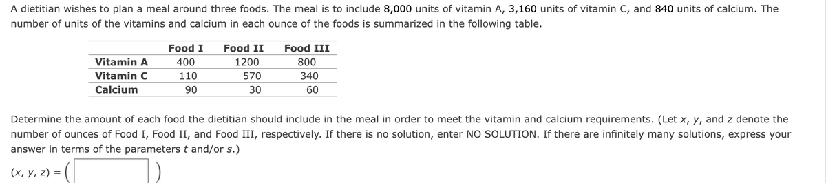 A dietitian wishes to plan a meal around three foods. The meal is to include 8,000 units of vitamin A, 3,160 units of vitamin C, and 840 units of calcium. The
number of units of the vitamins and calcium in each ounce of the foods is summarized in the following table.
Vitamin A
Vitamin C
Calcium
Food I Food II
400
110
90
1200
570
30
Food III
800
340
60
Determine the amount of each food the dietitian should include in the meal in order to meet the vitamin and calcium requirements. (Let x, y, and z denote the
number of ounces of Food I, Food II, and Food III, respectively. If there is no solution, enter NO SOLUTION. If there are infinitely many solutions, express your
answer in terms of the parameters t and/or s.)
(x, y, z) =