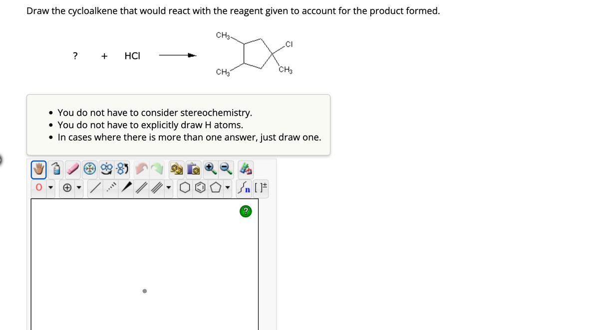 Draw the cycloalkene that would react with the reagent given to account for the product formed.
?
HCI
CH3.
//
CH3
• You do not have to consider stereochemistry.
• You do not have to explicitly draw H atoms.
• In cases where there is more than one answer, just draw one.
Sn [F
CH3
?