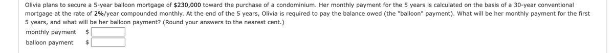 Olivia plans to secure a 5-year balloon mortgage of $230,000 toward the purchase of a condominium. Her monthly payment for the 5 years is calculated on the basis of a 30-year conventional
mortgage at the rate of 2%/year compounded monthly. At the end of the 5 years, Olivia is required to pay the balance owed (the "balloon" payment). What will be her monthly payment for the first
5 years, and what will be her balloon payment? (Round your answers to the nearest cent.)
monthly payment
balloon payment