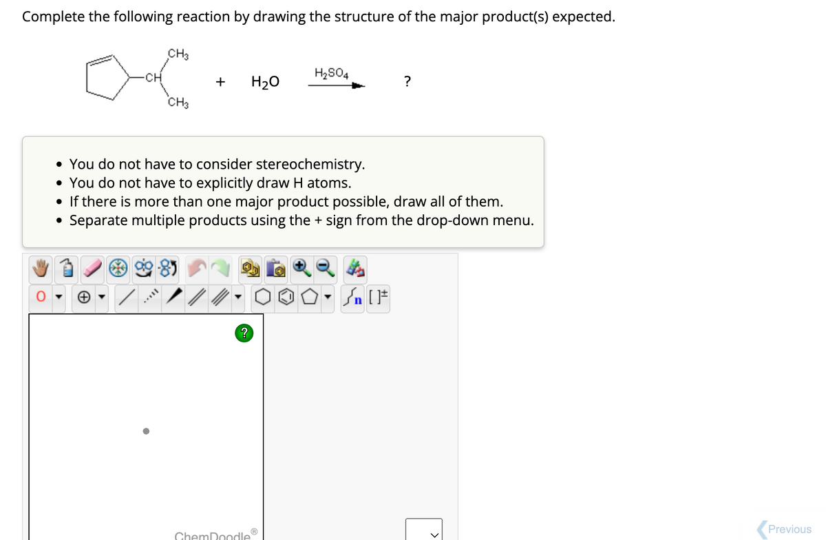 Complete the following reaction by drawing the structure of the major product(s) expected.
CH
CH3
CH3
+
85
//
H₂O
ChemDoodle
H₂SO4
• You do not have to consider stereochemistry.
• You do not have to explicitly draw H atoms.
• If there is more than one major product possible, draw all of them.
●
Separate multiple products using the + sign from the drop-down menu.
?
O-Sn [F
Previous