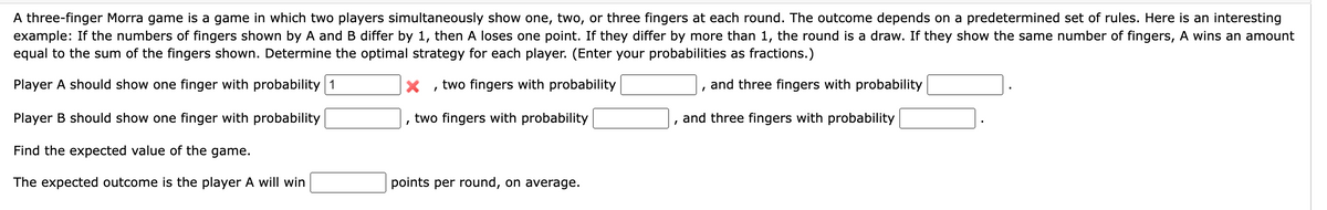 A three-finger Morra game is a game in which two players simultaneously show one, two, or three fingers at each round. The outcome depends on a predetermined set of rules. Here is an interesting
example: If the numbers of fingers shown by A and B differ by 1, then A loses one point. If they differ by more than 1, the round is a draw. If they show the same number of fingers, A wins an amount
equal to the sum of the fingers shown. Determine the optimal strategy for each player. (Enter your probabilities as fractions.)
Player A should show one finger with probability 1
two fingers with probability
Player B should show one finger with probability
Find the expected value of the game.
The expected outcome is the player A will win
I
two fingers with probability
points per round, on average.
I
and three fingers with probability
and three fingers with probability