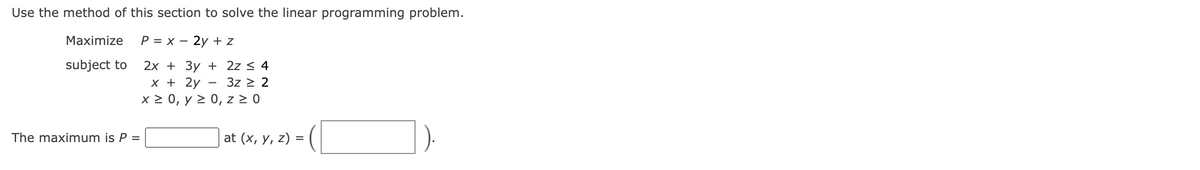 Use the method of this section to solve the linear programming problem.
Maximize P = x - 2y + z
subject to
2x + 3y +
x + 2y
x > 0, y ≥ 0, z ≥ 0
The maximum is P =
2z ≤ 4
3z ≥ 2
at (x, y, z) =