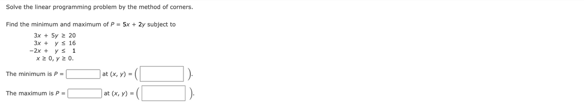 Solve the linear programming problem by the method of corners.
Find the minimum and maximum of P = 5x + 2y subject to
3x + 5y 20
y ≤ 16
3x +
-2x + y ≤ 1
x ≥ 0, y ≥ 0.
The minimum is P =
The maximum is P =
at (x, y) =
at (x, y) =