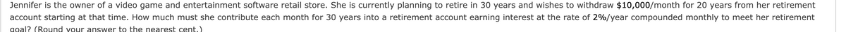 Jennifer is the owner of a video game and entertainment software retail store. She is currently planning to retire in 30 years and wishes to withdraw $10,000/month for 20 years from her retirement
account starting at that time. How much must she contribute each month for 30 years into a retirement account earning interest at the rate of 2%/year compounded monthly to meet her retirement
goal? (Round your answer to the nearest cent.)