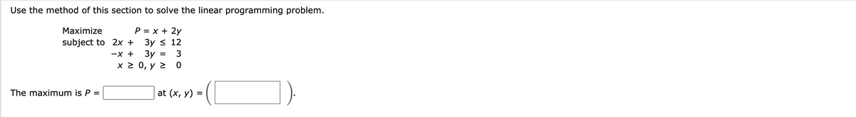 Use the method of this section to solve the linear programming problem.
P = x + 2y
Maximize
subject to 2x +
3y ≤ 12
-X +
The maximum is P =
3y =
=
x ≥ 0, y ≥
3
0
at (x, y) =