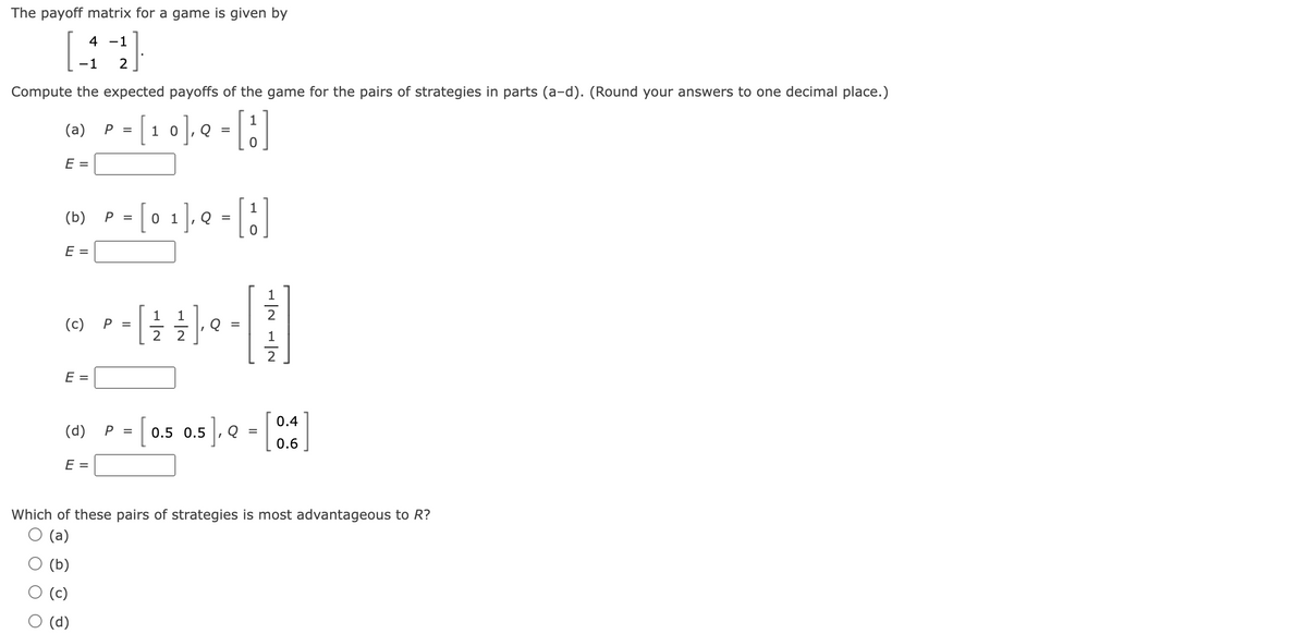 The payoff matrix for a game is given by
4 -1
-1 2
Compute the expected payoffs of the game for the pairs of strategies in parts (a-d). (Round your answers to one decimal place.)
1
= [₁0], Q = [!]
10
(a)
E =
(b)
E =
E =
(c) P =
(d)
P =
E =
P =
P =
[
[
0 1
1 1
2
I
Q
7
[3]
1
2
[]
1
0.5 0.5], Q =
0.4
0.6
Which of these pairs of strategies is most advantageous to R?
(a)
(b)
(c)
(d)