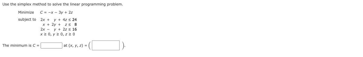 Use the simplex method to solve the linear programming problem.
Minimize C = -x - 3y + 2z
subject to
y + 4z ≤ 24
2x +
x +
2x -
2y + Z≤ 8
y + 2z ≤ 16
x ≥ 0, y ≥ 0, z ≥ 0
The minimum is C =
>= (1
at (x, y, z) =