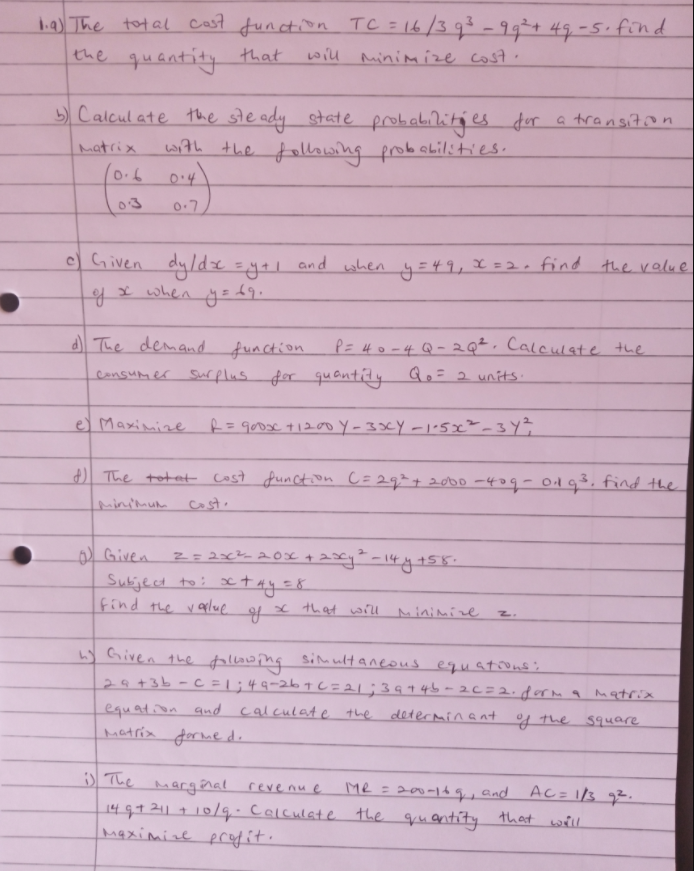 ba) The tot al cast function TC = 16/393-99÷+ 49-5. find
the quantity that
will minimize cost.
5) Calcul ate the ste ady state probabilities fur a transiton
matrix
with the fwing probaLilities.
03
0-7
c) Given
dy/de =ya1 and when y=49,x =2, find the ralue
gx when y= 69.
of
The demand function.
P= 4o-4Q-2Q² . Calculate the
consumer Surflus for qu antíty Qo= 2 units.
e) Maximize R=goose t120o Y-33CY -1'5x²-3Y?
) The totet Cost function C=29²+2o00 -409-01g³, find the
Mminimum
cost.
) Given
Subiject to: x
Find the v
tay=8
v aplue
that will minimize
2.
w Given qhe fallowing
simultaneous equatoons's
29+3b-C = | ;49-267C=21;3944b-26=2.f0rm q Matria
equation qund calculate the determinant of the 5quare
matria formed.
D The
Margênal
14 q7 211 + 10/q.Calculate the
Maximize profit.
revenu e
Me =200-14q, and
AC= 13 q².
quantity that will
