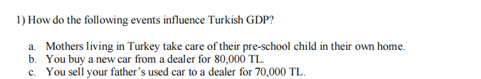 1) How do the following events influence Turkish GDP?
a. Mothers living in Turkey take care of their pre-school child in their own home.
b. You buy a new car from a dealer for 80,000 TL.
c. You sell your father's used car to a dealer for 70,000 TL.
