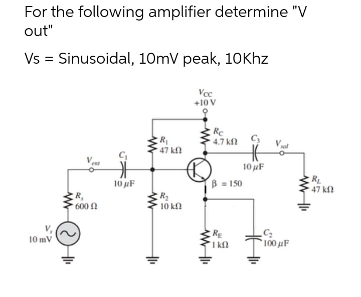 For the following amplifier determine "V
out"
Vs = Sinusoidal, 10mV peak, 1oKhz
Vcc
+10 V
Rc
4.7 kN
C3
R
47 kN
V sal
Vent
10 µF
B = 150
RL
47 kfN
10 µF
R2
10 k.
, 600 Ω
RE
I kN
C2
100 μF
10 mV
