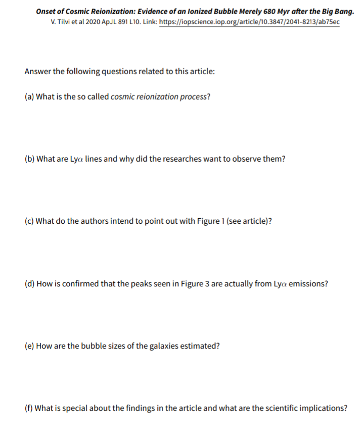 Onset of Cosmic Reionization: Evidence of an lonized Bubble Merely 680 Myr after the Big Bang.
V. Tilvi et al 2020 ApJL 891 L10. Link: https://iopscience.iop.org/article/10.3847/2041-8213/ab75ec
Answer the following questions related to this article:
(a) What is the so called cosmic reionization process?
(b) What are Lya lines and why did the researches want to observe them?
(c) What do the authors intend to point out with Figure 1 (see article)?
(d) How is confirmed that the peaks seen in Figure 3 are actually from Lya emissions?
(e) How are the bubble sizes of the galaxies estimated?
(f) What is special about the findings in the article and what are the scientific implications?

