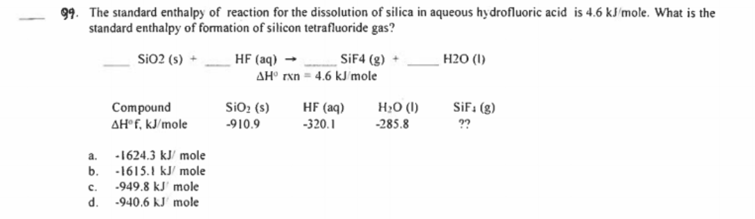 99. The standard enthalpy of reaction for the dissolution of silica in aqueous hydrofluoric acid is 4.6 kJ/mole. What is the
standard enthalpy of formation of silicon tetrafluoride gas?
SiO2 (s) +
HF (aq) -
SIF4 (g) +
H20 (I)
AH° rxn = 4.6 kJ´mole
SiO2 (s)
H2O (I)
SiF: (g)
Compound
AH°F, kJ/mole
HF (aq)
-910.9
-320.1
-285.8
??
a.
-1624.3 kJ/ mole
b.
-1615.1 kJ/ mole
-949.8 kJ' mole
-940.6 kJ' mole
c.
d.
