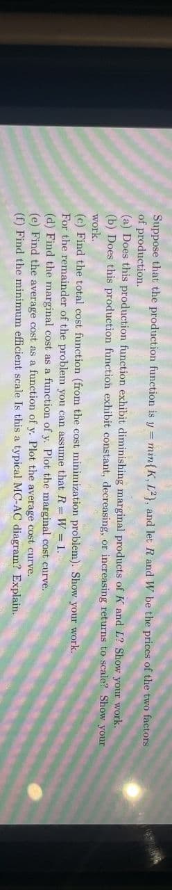 Suppose that the production function is y = min{K, 12), and let R and W be the prices of the two factors
of production.
(a) Does this production function exhibit diminishing marginal products of K and L? Show your work.
(b) Does this production function exhibit constant, decreasing, or increasing returns to scale? Show your
work.
(c) Find the total cost function (from the cost minimization problem). Show your work.
For the remainder of the problem you can assume that RW = 1.
(d) Find the marginal cost as a function of y. Plot the marginal cost curve.
(e) Find the average cost as a function of y. Plot the average cost curve.
(f) Find the minimum efficient scale Is this a typical MC-AC diagram? Explain.