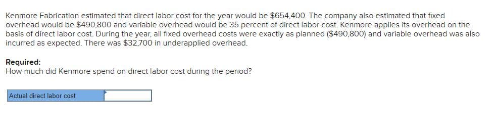 Kenmore Fabrication estimated that direct labor cost for the year would be $654,400. The company also estimated that fixed
overhead would be $490,800 and variable overhead would be 35 percent of direct labor cost. Kenmore applies its overhead on the
basis of direct labor cost. During the year, all fixed overhead costs were exactly as planned ($490,800) and variable overhead was also
incurred as expected. There was $32,700 in underapplied overhead.
Required:
How much did Kenmore spend on direct labor cost during the period?
Actual direct labor cost