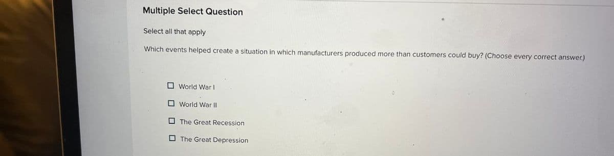 Multiple Select Question
Select all that apply
Which events helped create a situation in which manufacturers produced more than customers could buy? (Choose every correct answer.)
World War I
World War II
The Great Recession
The Great Depression