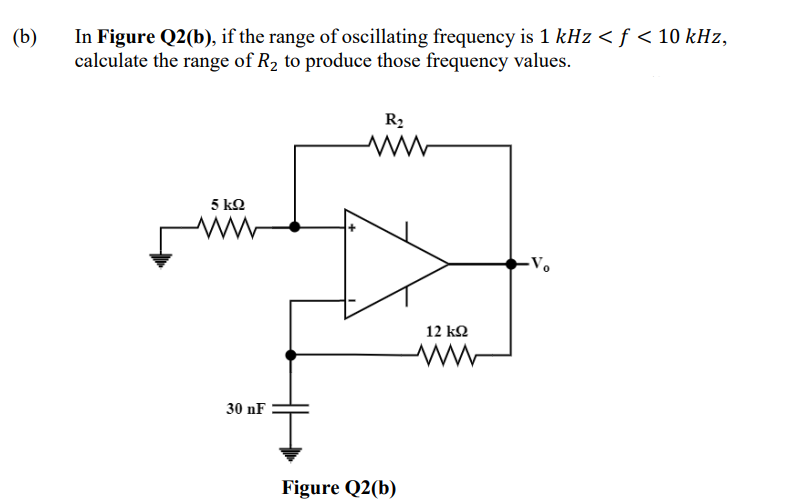 (b)
In Figure Q2(b), if the range of oscillating frequency is 1 kHz < ƒ < 10 kHz,
calculate the range of R₂ to produce those frequency values.
R₂
5 ΚΩ
www
-Vo
30 nF
Figure Q2(b)
12 ΚΩ
M