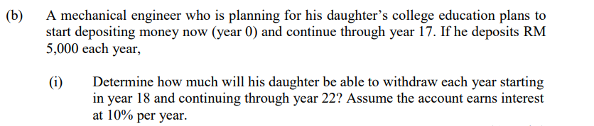 (b)
A mechanical engineer who is planning for his daughter's college education plans to
start depositing money now (year 0) and continue through year 17. If he deposits RM
5,000 each year,
(i)
Determine how much will his daughter be able to withdraw each year starting
in year 18 and continuing through year 22? Assume the account earns interest
at 10% per year.