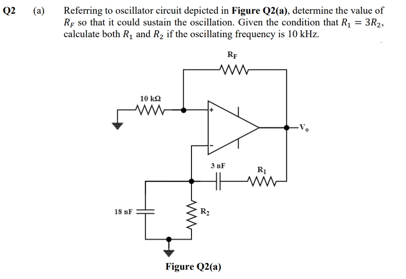 Q2
(a)
Referring to oscillator circuit depicted in Figure Q2(a), determine the value of
RF so that it could sustain the oscillation. Given the condition that R₁ = 3R₂,
calculate both R₁ and R₂ if the oscillating frequency is 10 kHz.
RF
ww
10 ΚΩ
www
-Vo
18 nF
3 nF
HH
R₂
Figure Q2(a)
R₁
ww