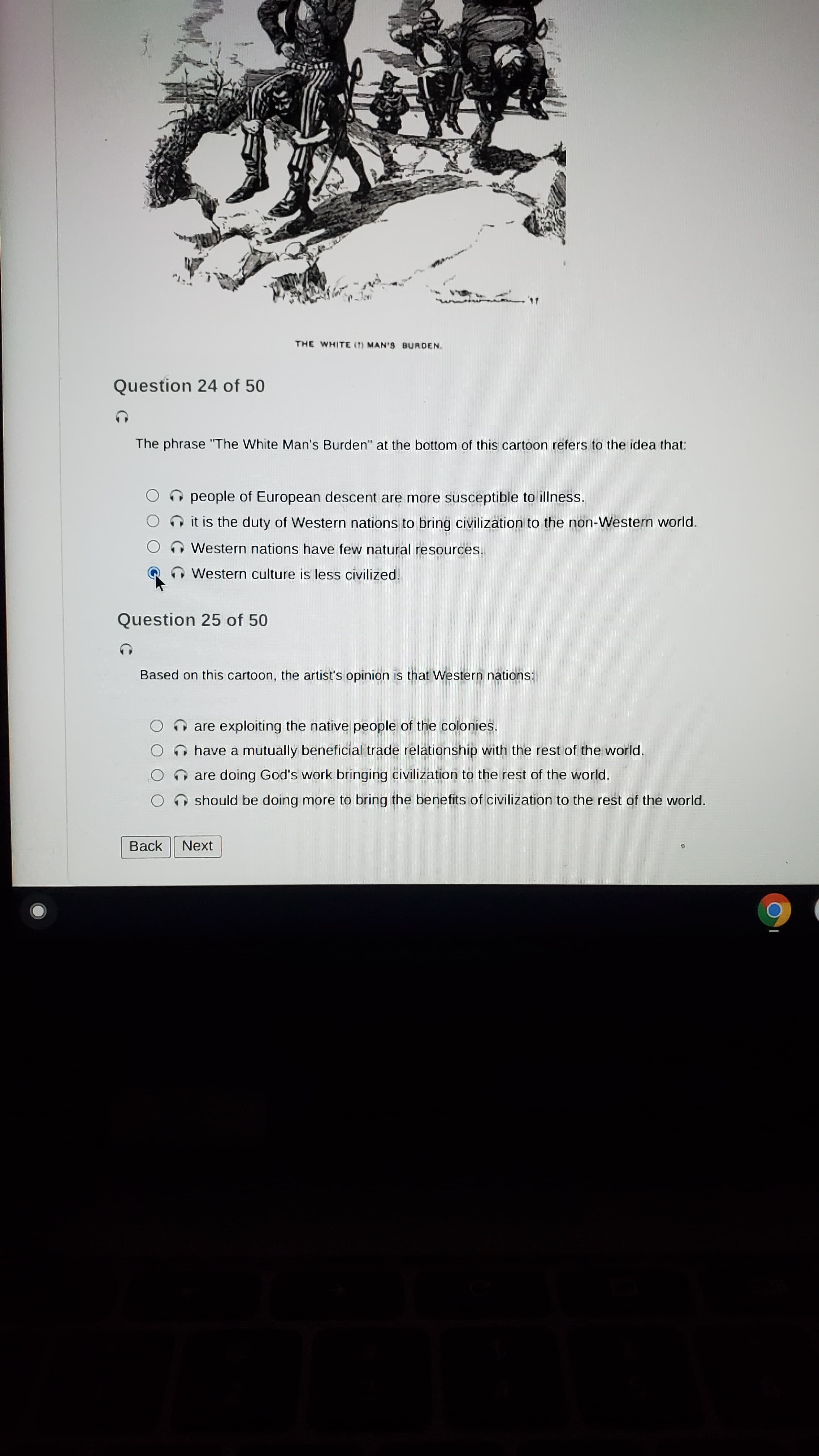 THE WHITE (7) MAN'S BURDEN.
Question 24 of 50
The phrase "The White Man's Burden" at the bottom of this cartoon refers to the idea that:
OO people of European descent are more susceptible to illness.
it is the duty of Western nations to bring civilization to the non-Western world.
Western nations have few natural resources.
Western culture is less civilized.
Question 25 of 50
Based on this cartoon, the artist's opinion is that Western nations:
are exploiting the native people of the colonies.
O have a mutually beneficial trade relationship with the rest of the world.
nare doing God's work bringing civilization to the rest of the world.
O should be doing more to bring the benefits of civilization to the rest of the world.
Back
Next
