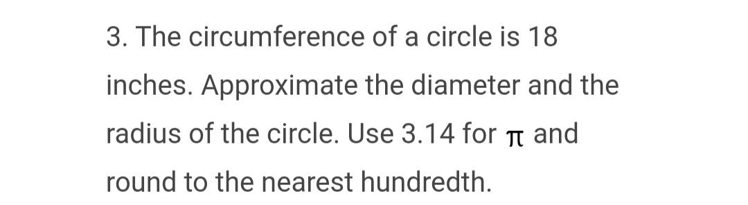 3. The circumference of a circle is 18
inches. Approximate the diameter and the
radius of the circle. Use 3.14 for and
π
round to the nearest hundredth.