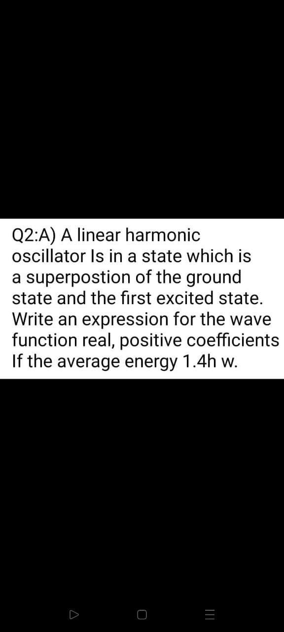 Q2:A) A linear harmonic
oscillator Is in a state which is
a superpostion of the ground
state and the first excited state.
Write an expression for the wave
function real, positive coefficients
If the average energy 1.4h w.
