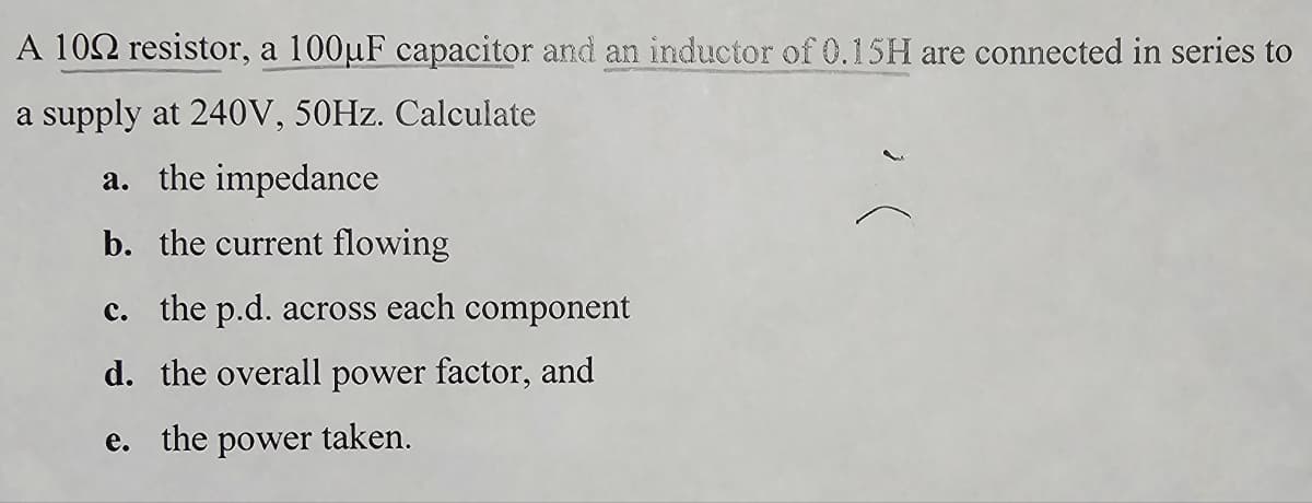 A 102 resistor, a 100µF capacitor and an inductor of 0.15H are connected in series to
a supply at 240V, 50Hz. Calculate
a. the impedance
b. the current flowing
c. the p.d. across each component
d. the overall power factor, and
e. the power taken.