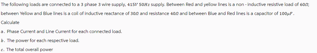 The following loads are connected to a 3 phase 3 wire supply, 415V 50Hz supply. Between Red and yellow lines is a non-inductive resistive load of 60;
between Yellow and Blue lines is a coil of inductive reactance of 30.2 and resistance 40.2 and between Blue and Red lines is a capacitor of 100 μF.
Calculate
a. Phase Current and Line Current for each connected load.
b. The power for each respective load.
c. The total overall power