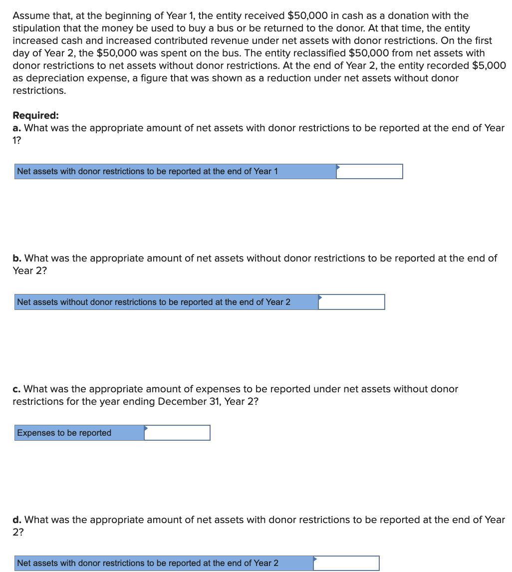 Assume that, at the beginning of Year 1, the entity received $50,000 in cash as a donation with the
stipulation that the money be used to buy a bus or be returned to the donor. At that time, the entity
increased cash and increased contributed revenue under net assets with donor restrictions. On the first
day of Year 2, the $50,000 was spent on the bus. The entity reclassified $50,000 from net assets with
donor restrictions to net assets without donor restrictions. At the end of Year 2, the entity recorded $5,000
as depreciation expense, a figure that was shown as a reduction under net assets without donor
restrictions.
Required:
a. What was the appropriate amount of net assets with donor restrictions to be reported at the end of Year
1?
Net assets with donor restrictions to be reported at the end of Year 1
b. What was the appropriate amount of net assets without donor restrictions to be reported at the end of
Year 2?
Net assets without donor restrictions to be reported at the end of Year 2
c. What was the appropriate amount of expenses to be reported under net assets without donor
restrictions for the year ending December 31, Year 2?
Expenses to be reported
d. What was the appropriate amount of net assets with donor restrictions to be reported at the end of Year
2?
Net assets with donor restrictions to be reported at the end of Year 2
