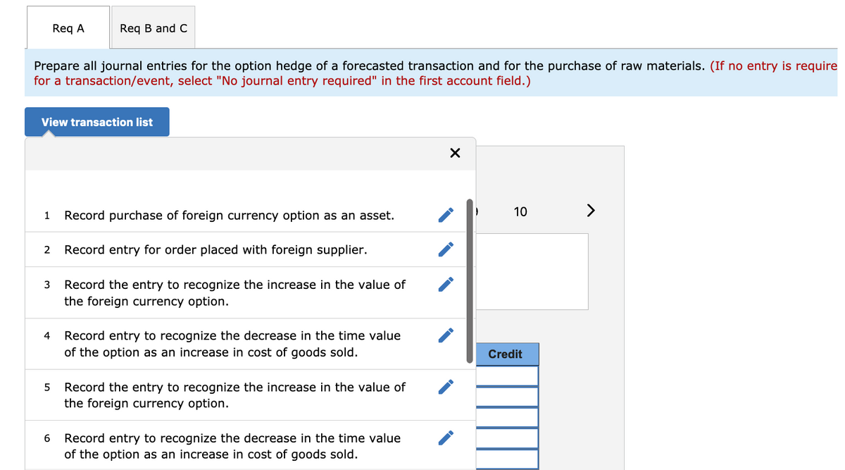 Req A
Req B and C
Prepare all journal entries for the option hedge of a forecasted transaction and for the purchase of raw materials. (If no entry is require
for a transaction/event, select "No journal entry required" in the first account field.)
View transaction list
10
>
1
Record purchase of foreign currency option as an asset.
Record entry for order placed with foreign supplier.
Record the entry to recognize the increase in the value of
the foreign currency option.
Record entry to recognize the decrease in the time value
of the option as an increase in cost of goods sold.
4
Credit
Record the entry to recognize the increase in the value of
the foreign currency option.
5
Record entry to recognize the decrease in the time value
of the option as an increase in cost of goods sold.
