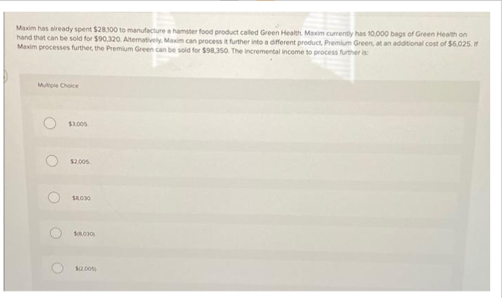 Maxim has already spent $28,100 to manufacture a hamster food product called Green Health. Maxim currently has 10,000 bags of Green Health on
hand that can be sold for $90,320. Alternatively, Maxim can process it further into a different product, Premium Green, at an additional cost of $6,025. If
Maxim processes further, the Premium Green can be sold for $98,350. The incremental income to process further is:
Multiple Choice
$3,005
$2,005
$8,030.
$(8,030)
$2.005)