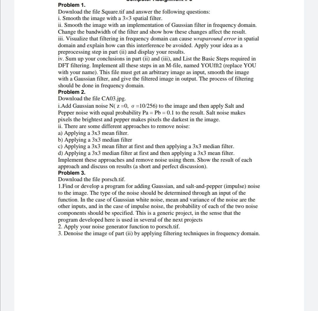 Problem 1.
Download the file Square.tif and answer the following questions:
i. Smooth the image with a 3x3 spatial filter.
ii. Smooth the image with an implementation of Gaussian filter in frequency domain.
Change the bandwidth of the filter and show how these changes affect the result.
iii. Visualize that filtering in frequency domain can cause wraparound error in spatial
domain and explain how can this interference be avoided. Apply your idea as a
preprocessing step in part (ii) and display your results.
iv. Sum up your conclusions in part (ii) and (iii), and List the Basic Steps required in
DFT filtering. Implement all these steps in an M-file, named YOUfft2 (replace YOU
with your name). This file must get an arbitrary image as input, smooth the image
with a Gaussian filter, and give the filtered image in output. The process of filtering
should be done in frequency domain.
Problem 2.
Download the file CA03.jpg.
i.Add Gaussian noise N( z =0, o =10/256) to the image and then apply Salt and
Pepper noise with equal probability Pa = Pb = 0.1 to the result. Salt noise makes
pixels the brightest and pepper makes pixels the darkest in the image.
ii. There are some different approaches to remove noise:
a) Applying a 3x3 mean filter.
b) Applying a 3x3 median filter
c) Applying a 3x3 mean filter at first and then applying a 3x3 median filter.
d) Applying a 3x3 median filter at first and then applying a 3x3 mean filter.
Implement these approaches and remove noise using them. Show the result of each
approach and discuss on results (a short and perfect discussion).
Problem 3.
Download the file porsch.tif.
1.Find or develop a program for adding Gaussian, and salt-and-pepper (impulse) noise
to the image. The type of the noise should be determined through an input of the
function. In the case of Gaussian white noise, mean and variance of the noise are the
other inputs, and in the case of impulse noise, the probability of each of the two noise
components should be specified. This is a generic project, in the sense that the
program developed here is used in several of the next projects
2. Apply your noise generator function to porsch.tif.
3. Denoise the image of part (ii) by applying filtering techniques in frequency domain.
