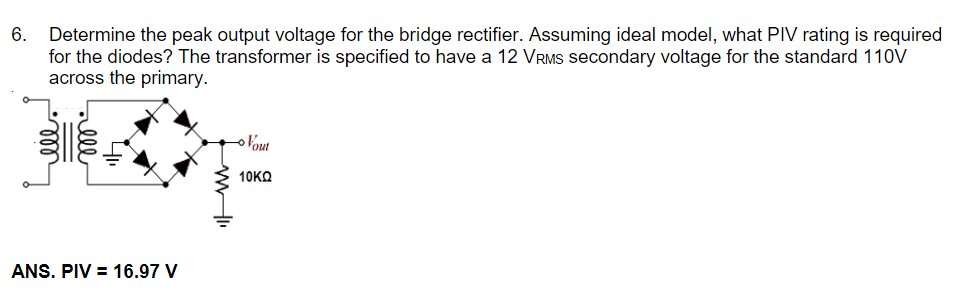 Determine the peak output voltage for the bridge rectifier. Assuming ideal model, what PIV rating is required
for the diodes? The transformer is specified to have a 12 VRMS secondary voltage for the standard 110V
across the primary.
Vout
10KΩ
ANS. PIV = 16.97 V
ll
