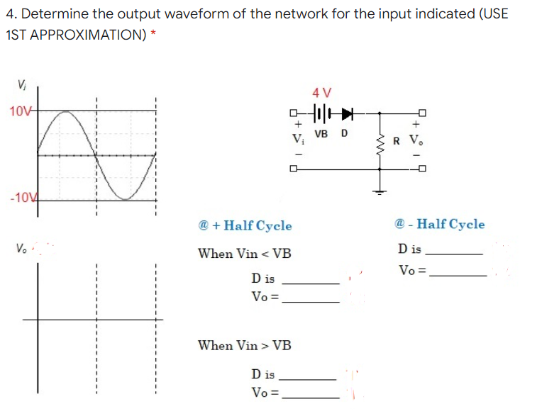 4. Determine the output waveform of the network for the input indicated (USE
1ST APPROXIMATION) *
V,
4 V
10V
+
VB D
Vị
R V.
-1014
@ + Half Cycle
@ - Half Cycle
Vo
When Vin < VB
D is
Vo =
D is
Vo =
When Vin > VB
D is
Vo =
