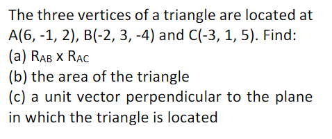 The three vertices of a triangle are located at
A(6, -1, 2), B(-2, 3, -4) and C(-3, 1, 5). Find:
(а) RAB X RAC
(b) the area of the triangle
(c) a unit vector perpendicular to the plane
in which the triangle is located
